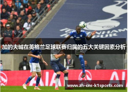加的夫城在英格兰足球联赛归属的五大关键因素分析